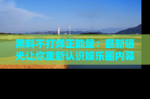 黑料不打烊正能量：最新曝光让你重新认识娱乐圈内幕！