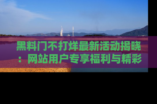 黑料门不打烊最新活动揭晓：网站用户专享福利与精彩内容抢先看