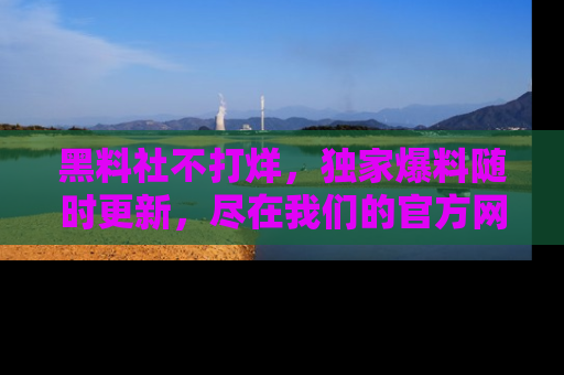 黑料社不打烊，独家爆料随时更新，尽在我们的官方网站网址！