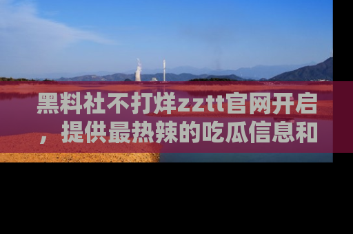 黑料社不打烊zztt官网开启，提供最热辣的吃瓜信息和黑料分享！