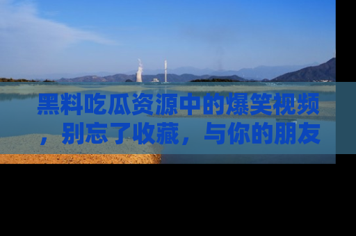 黑料吃瓜资源中的爆笑视频，别忘了收藏，与你的朋友一起分享乐趣！