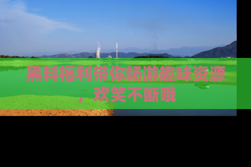 黑料福利带你畅游趣味资源，欢笑不断哦