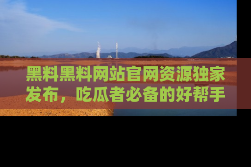 黑料黑料网站官网资源独家发布，吃瓜者必备的好帮手