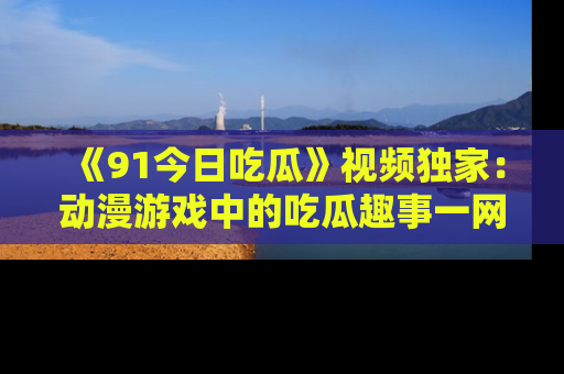 《91今日吃瓜》视频独家:动漫游戏中的吃瓜趣事一网打尽!
