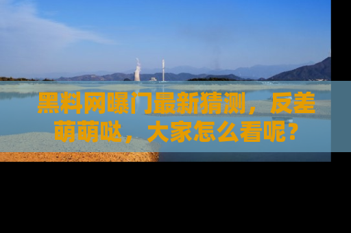 黑料网曝门最新猜测，反差萌萌哒，大家怎么看呢？