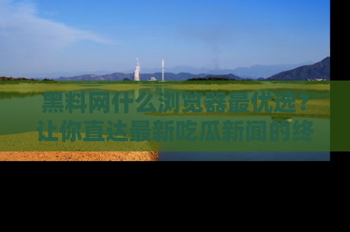 黑料网什么浏览器最优选？让你直达最新吃瓜新闻的终极指南！