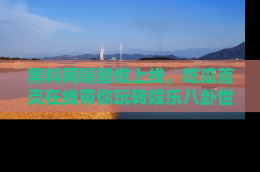黑料网曝酷炫上线，吃瓜首页在线带你玩转娱乐八卦世界