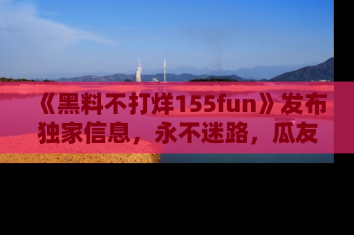 《黑料不打烊155fun》发布独家信息,永不迷路,瓜友们的最佳选择!