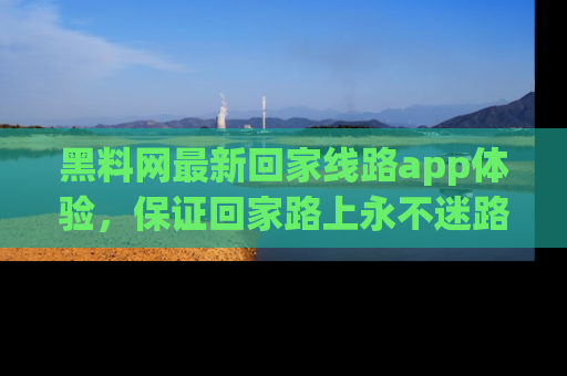 黑料网最新回家线路app体验，保证回家路上永不迷路顺畅