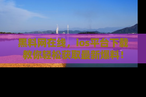 黑料网在线，ios平台下载教你轻松获取最新爆料！