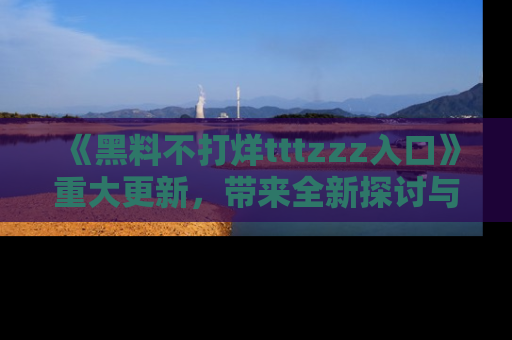《黑料不打烊tttzzz入口》重大更新,带来全新探讨与互动体验