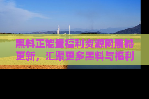 黑料正能量福利资源网震撼更新，汇聚更多黑料与福利！