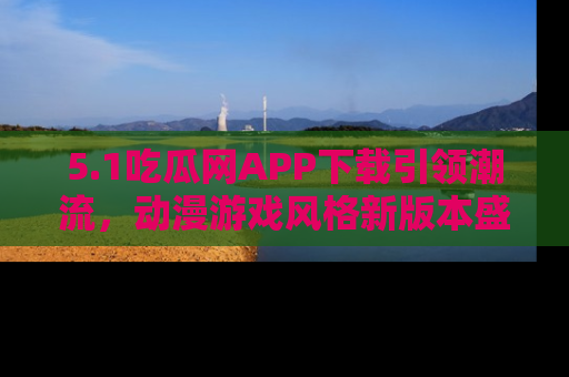 5.1吃瓜网APP下载引领潮流,动漫游戏风格新版本盛情发布!
