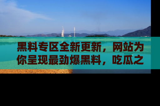 黑料专区全新更新，网站为你呈现最劲爆黑料，吃瓜之旅从这里开始！