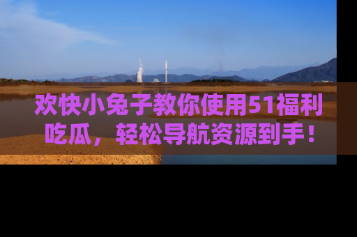 欢快小兔子教你使用51福利吃瓜，轻松导航资源到手！