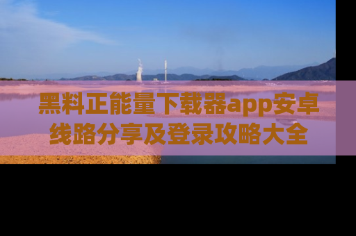 黑料正能量下载器app安卓线路分享及登录攻略大全