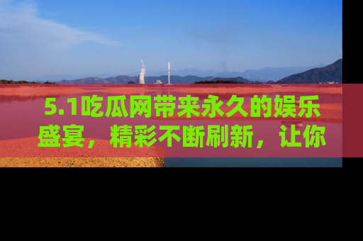 5.1吃瓜网带来永久的娱乐盛宴,精彩不断刷新,让你乐在其中