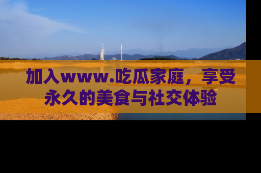 加入www.吃瓜家庭，享受永久的美食与社交体验