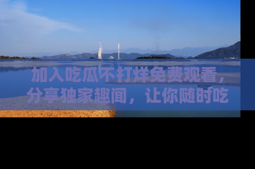 加入吃瓜不打烊免费观看，分享独家趣闻，让你随时吃瓜不停！