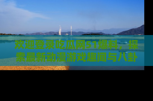 欢迎登录吃瓜网51爆料，探索最新动漫游戏趣闻与八卦！