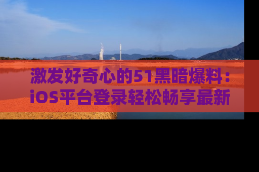 激发好奇心的51黑暗爆料：iOS平台登录轻松畅享最新八卦，刷新你的宠儿清单！