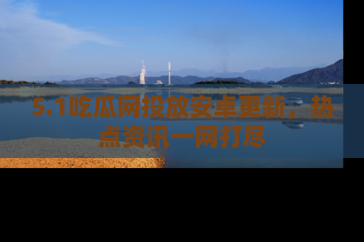 5.1吃瓜网投放安卓更新,热点资讯一网打尽