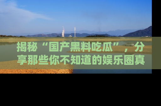 揭秘“国产黑料吃瓜”，分享那些你不知道的娱乐圈真实内幕！