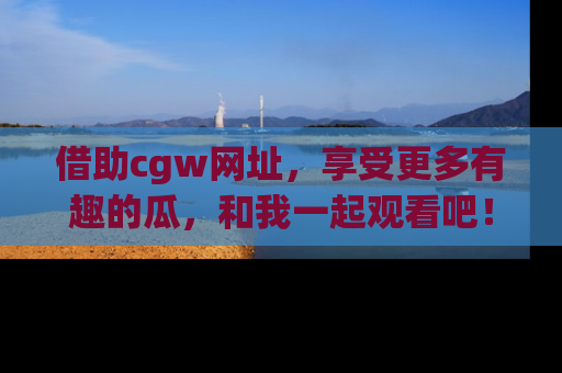 借助cgw网址，享受更多有趣的瓜，和我一起观看吧！