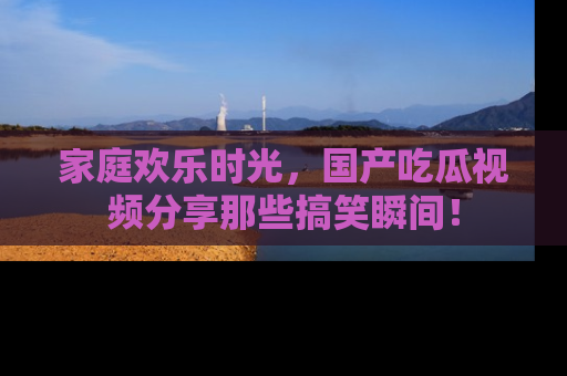 家庭欢乐时光，国产吃瓜视频分享那些搞笑瞬间！