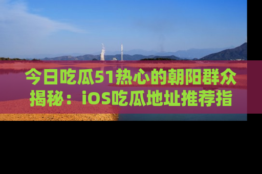 今日吃瓜51热心的朝阳群众揭秘：iOS吃瓜地址推荐指南！