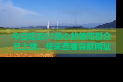 今日吃瓜51热心的朝阳群众已上线，快来查看导航网址，获取最新吃瓜资讯！