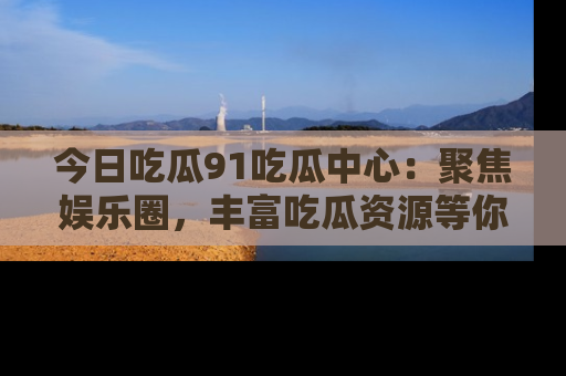 今日吃瓜91吃瓜中心：聚焦娱乐圈，丰富吃瓜资源等你解锁