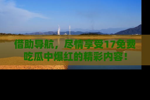 借助导航，尽情享受17免费吃瓜中爆红的精彩内容！