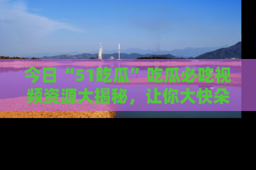 今日“51吃瓜”吃瓜必吃视频资源大揭秘，让你大快朵颐不停口！
