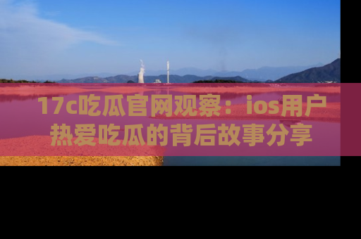 17c吃瓜官网观察:ios用户热爱吃瓜的背后故事分享