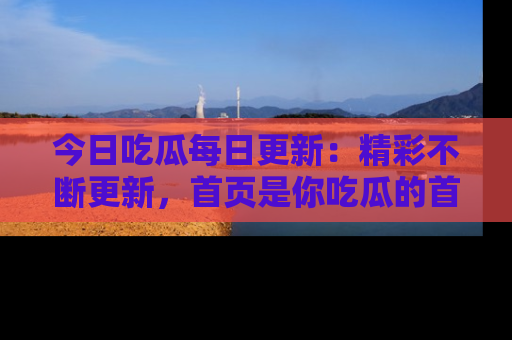 今日吃瓜每日更新：精彩不断更新，首页是你吃瓜的首选！