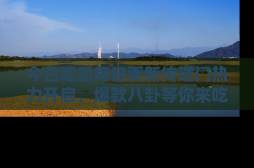 今日吃瓜每日更新传送门热力开启，爆款八卦等你来吃瓜