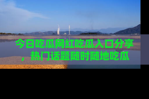 今日吃瓜网红吃瓜入口分享，热门话题随时随地吃瓜