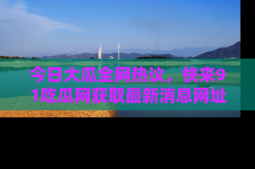 今日大瓜全网热议，快来91吃瓜网获取最新消息网址