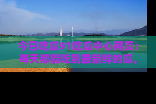 今日吃瓜91吃瓜中心网页：每天都能吃到最新鲜的瓜，八卦互动精彩无限！