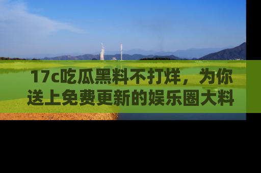 17c吃瓜黑料不打烊,为你送上免费更新的娱乐圈大料!