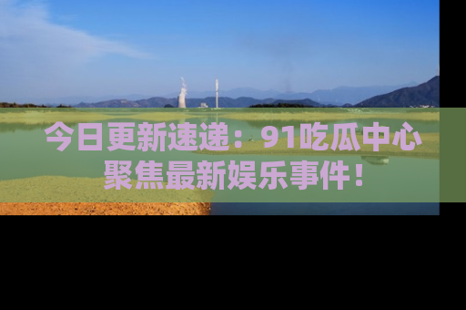 今日更新速递：91吃瓜中心聚焦最新娱乐事件！