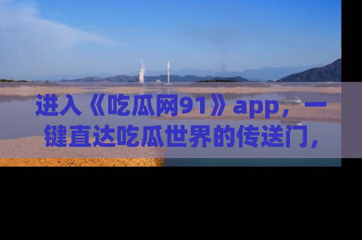 进入《吃瓜网91》app，一键直达吃瓜世界的传送门，快来试试！