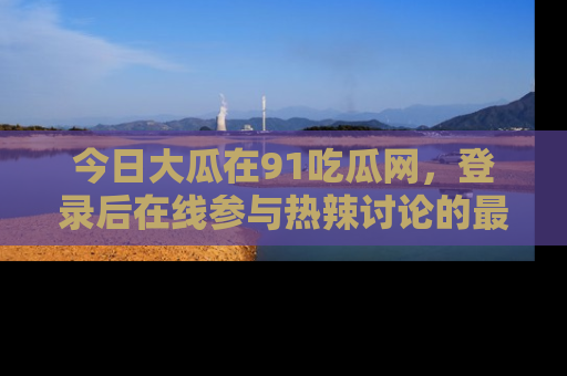 今日大瓜在91吃瓜网，登录后在线参与热辣讨论的最佳去处！