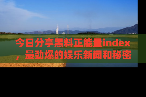 今日分享黑料正能量index，最劲爆的娱乐新闻和秘密等你来发现！