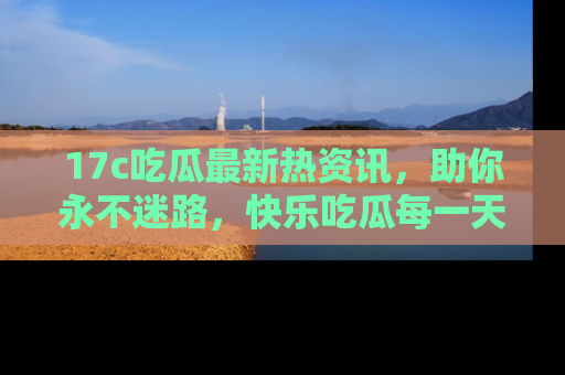 17c吃瓜最新热资讯,助你永不迷路,快乐吃瓜每一天!