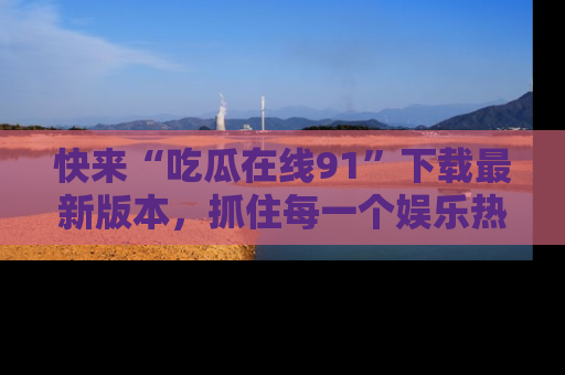 快来“吃瓜在线91”下载最新版本，抓住每一个娱乐热点的精彩瞬间！