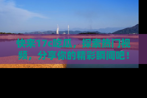 快来17c吃瓜，探索热门视频，分享你的精彩瞬间吧！