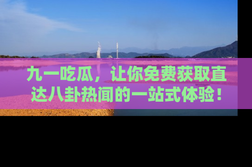 九一吃瓜，让你免费获取直达八卦热闻的一站式体验！