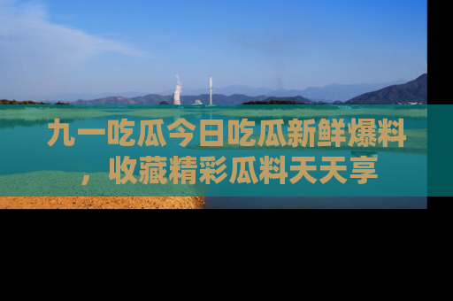 九一吃瓜今日吃瓜新鲜爆料，收藏精彩瓜料天天享